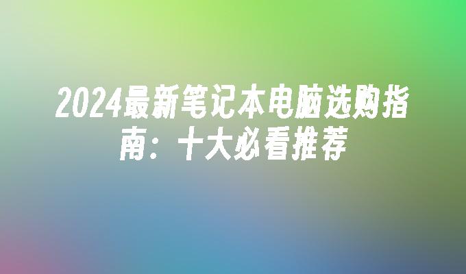 2024最新笔记本电脑选购指南：十大必看推荐