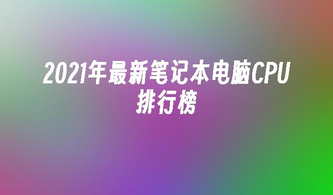 2021年最新笔记本电脑CPU排行榜