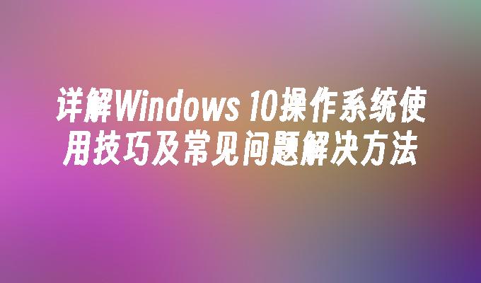 详解Windows 10操作系统使用技巧及常见问题解决方法