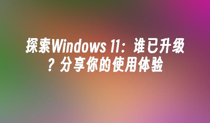 探索Windows 11：谁已升级？分享你的使用体验