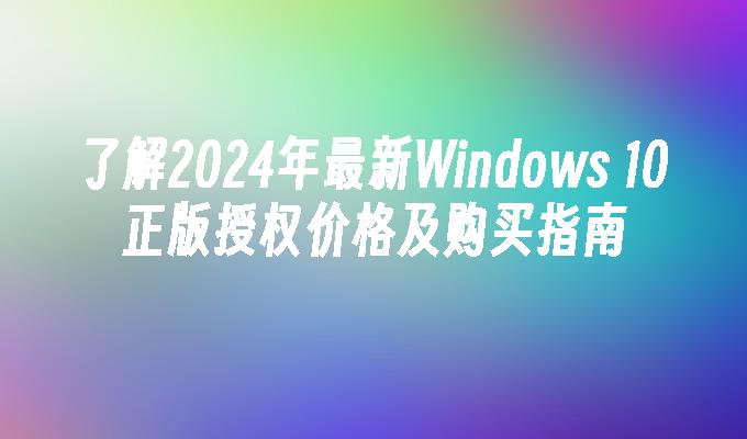 了解2024年最新Windows 10正版授权价格及购买指南