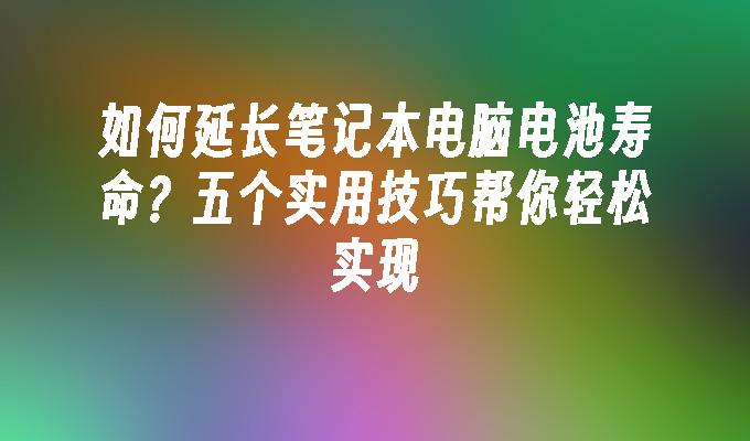 如何延长笔记本电脑电池寿命？五个实用技巧帮你轻松实现