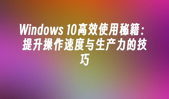 Windows 10高效使用秘籍：提升操作速度与生产力的技巧