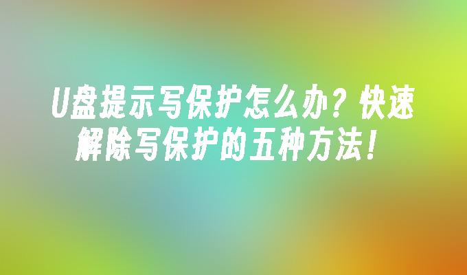 U盘提示写保护怎么办？快速解除写保护的五种方法！