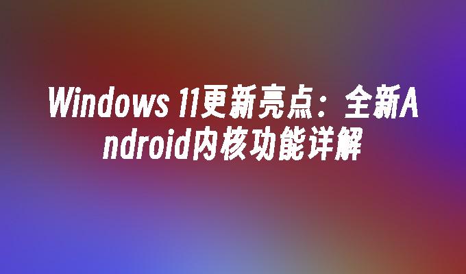 Windows 11更新亮点：全新Android内核功能详解