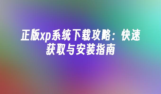 正版xp系统下载攻略：快速获取与安装指南