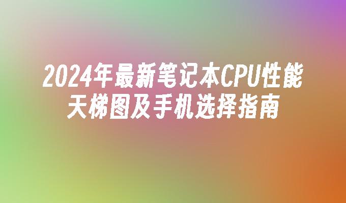 2024年最新笔记本CPU性能天梯图及手机选择指南