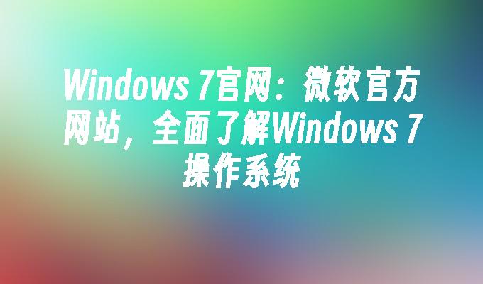 Windows 7官网：微软官方网站，全面了解Windows 7操作系统