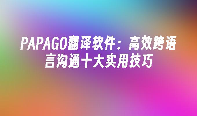 PAPAGO翻译软件：高效跨语言沟通十大实用技巧