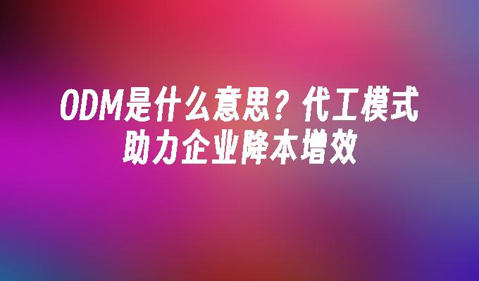 ODM是什么意思？代工模式助力企业降本增效