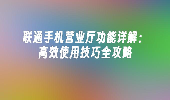 联通手机营业厅功能详解：高效使用技巧全攻略