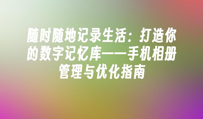 随时随地记录生活：打造你的数字记忆库——手机相册管理与优化指南