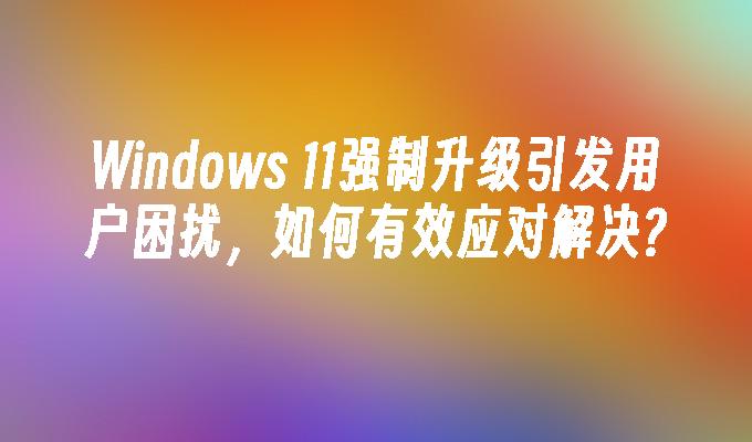 Windows 11强制升级引发用户困扰，如何有效应对解决?