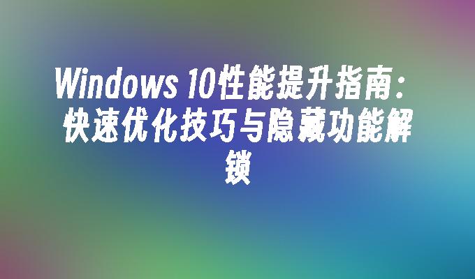 Windows 10性能提升指南：快速优化技巧与隐藏功能解锁