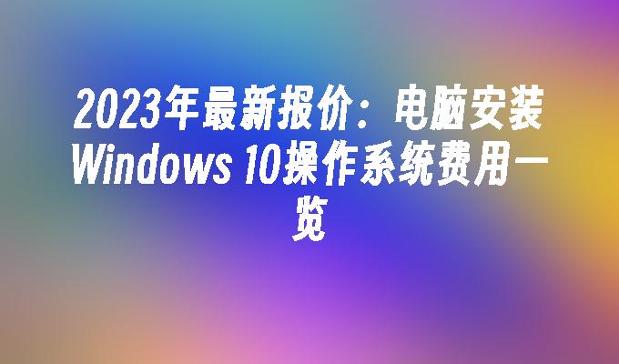 2023年最新报价：电脑安装Windows 10操作系统费用一览