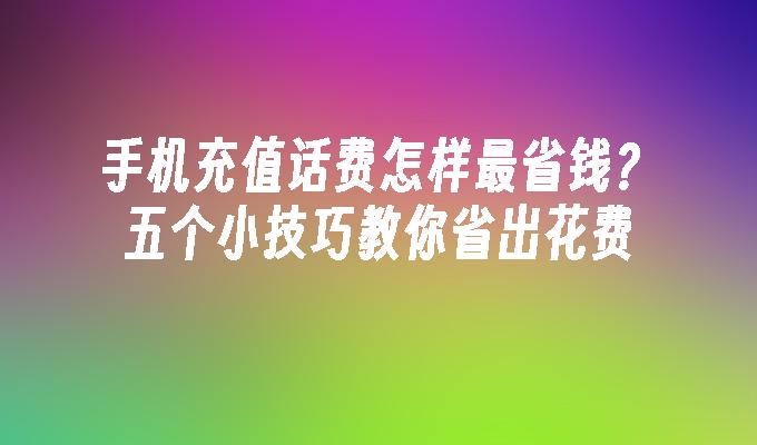 手机充值话费怎样最省钱？五个小技巧教你省出花费