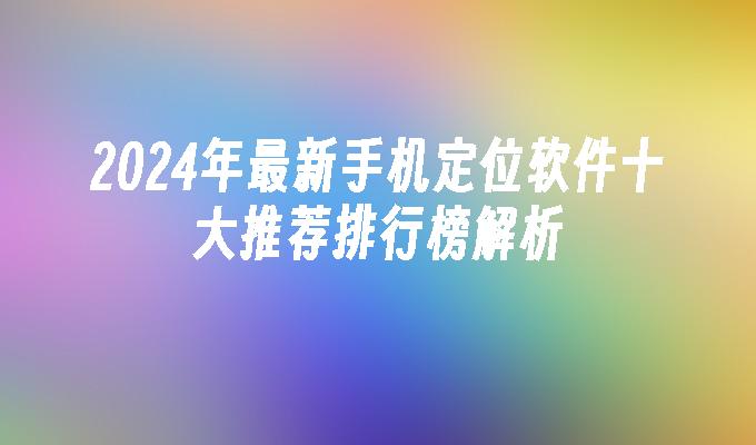 2024年最新手机定位软件十大推荐排行榜解析