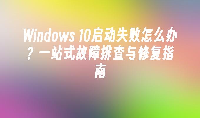 Windows 10启动失败怎么办？一站式故障排查与修复指南