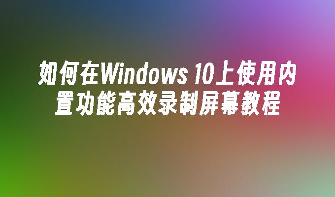 如何在Windows 10上使用内置功能高效录制屏幕教程