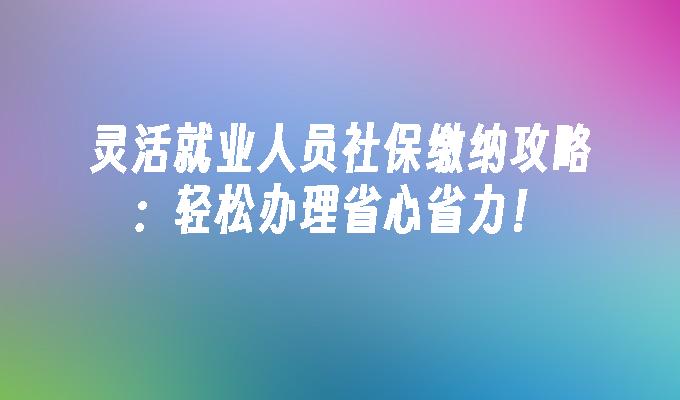 灵活就业人员社保缴纳攻略：轻松办理省心省力！