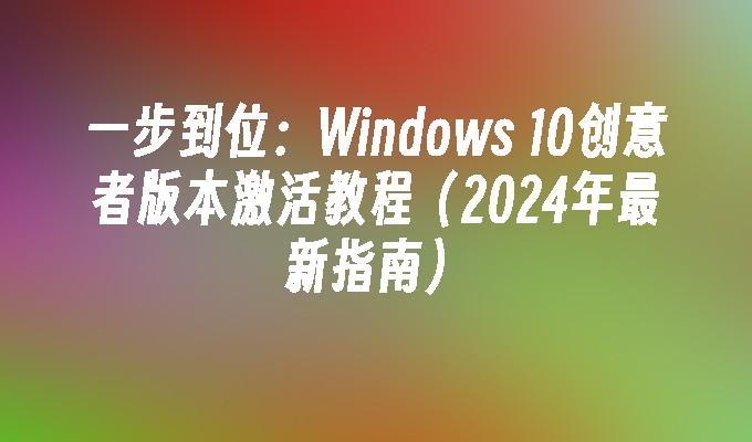 一步到位：Windows 10创意者版本激活教程（2024年最新指南）