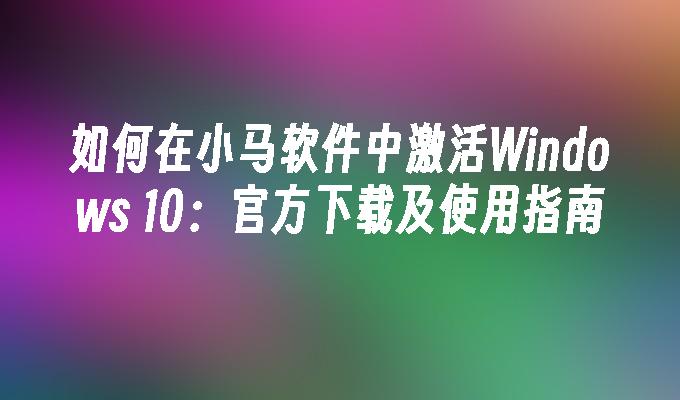 如何在小马软件中激活Windows 10：官方下载及使用指南