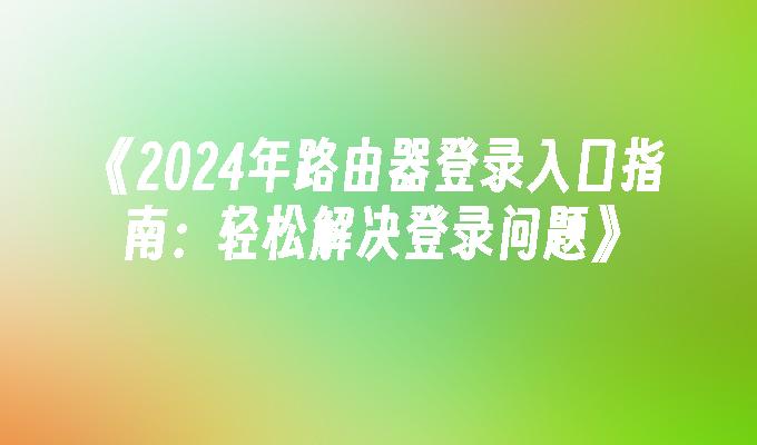 《2024年路由器登录入口指南：轻松解决登录问题》