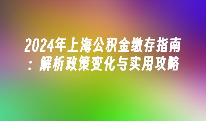 2024年上海公积金缴存指南：解析政策变化与实用攻略