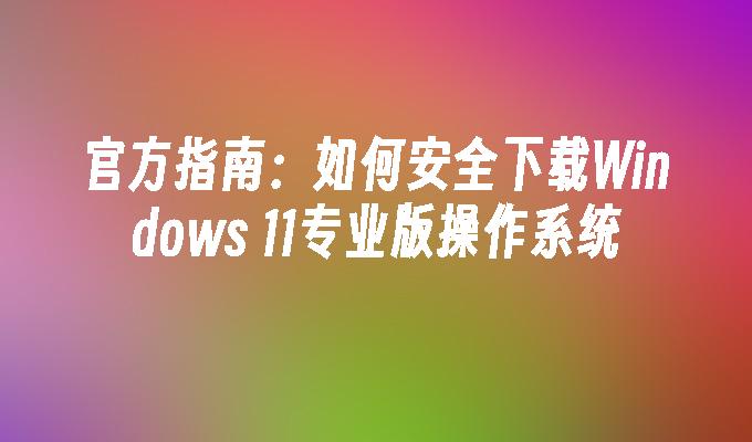 官方指南：如何安全下载Windows 11专业版操作系统