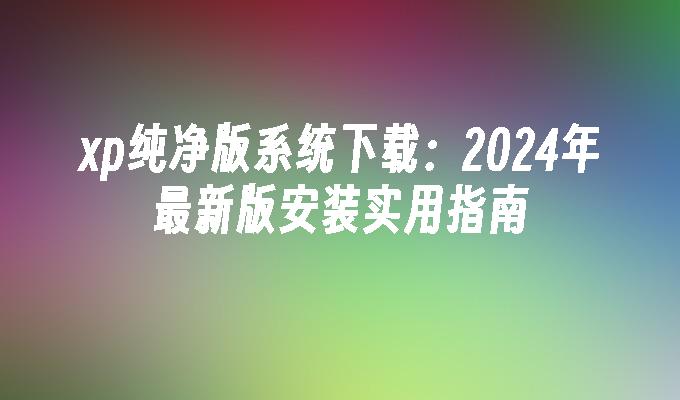 xp纯净版系统下载：2024年最新版安装实用指南