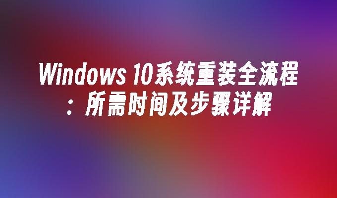 Windows 10系统重装全流程：所需时间及步骤详解