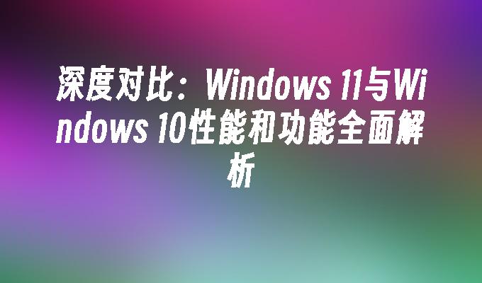 深度对比：Windows 11与Windows 10性能和功能全面解析