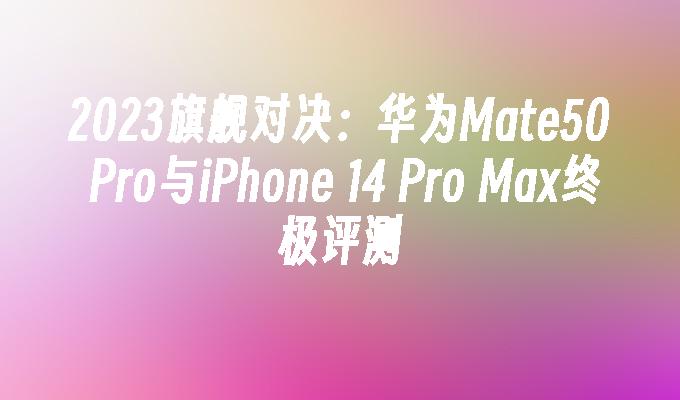 2023旗舰对决：华为Mate50 Pro与iPhone 14 Pro Max终极评测