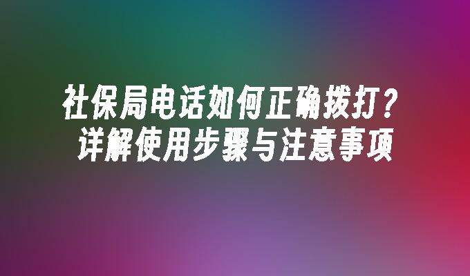 社保局电话如何正确拨打？详解使用步骤与注意事项