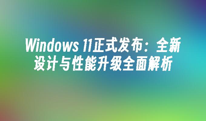 Windows 11正式发布：全新设计与性能升级全面解析