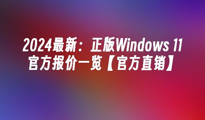 2024最新：正版Windows 11官方报价一览【官方直销】