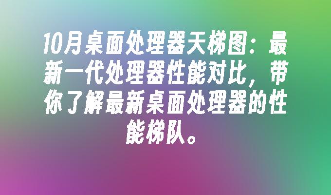 10月桌面处理器天梯图：最新一代处理器性能对比，带你了解最新桌面处理器的性能梯队。