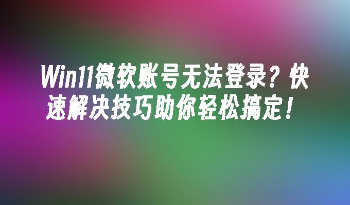 Win11微软账号无法登录？快速解决技巧助你轻松搞定！