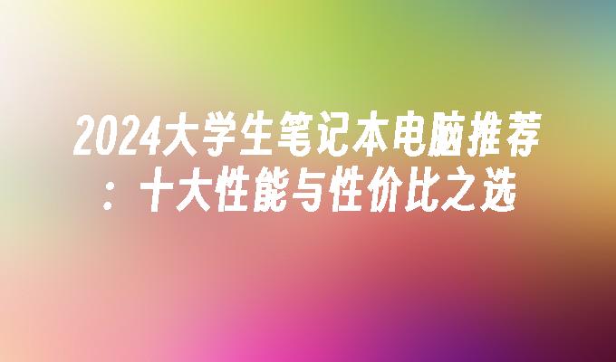 2024大学生笔记本电脑推荐：十大性能与性价比之选