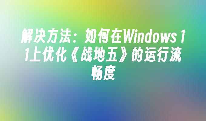 解决方法：如何在Windows 11上优化《战地五》的运行流畅度