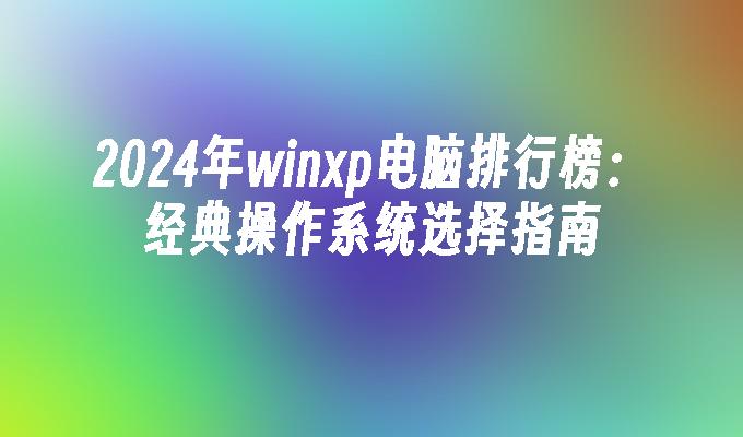 2024年winxp电脑排行榜：经典操作系统选择指南