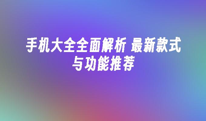 手机大全全面解析 最新款式与功能推荐