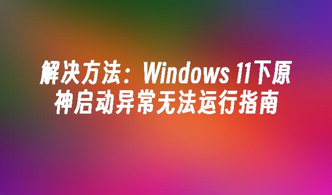 解决方法：Windows 11下原神启动异常无法运行指南