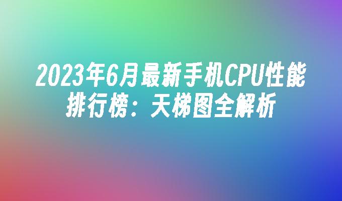 2023年6月最新手机CPU性能排行榜：天梯图全解析