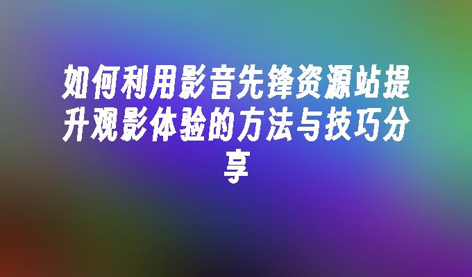 如何利用影音先锋资源站提升观影体验的方法与技巧分享