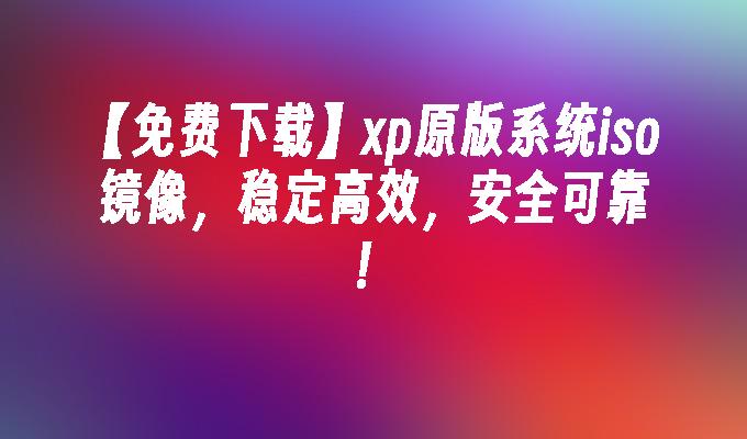 【免费下载】xp原版系统iso镜像，稳定高效，安全可靠！