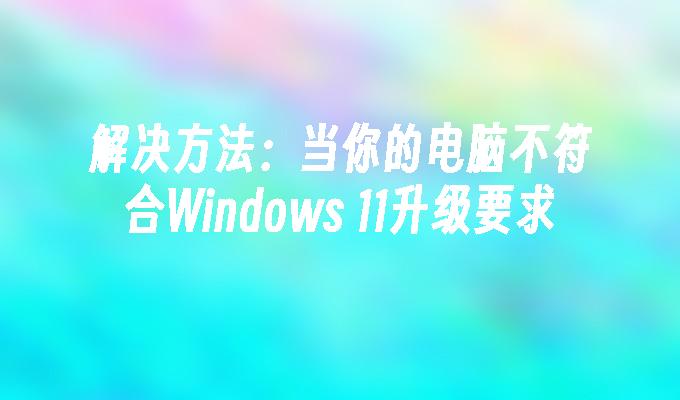 解决方法：当你的电脑不符合Windows 11升级要求