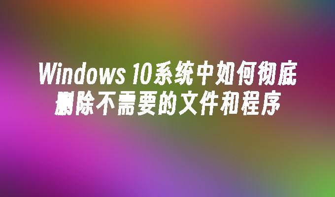 Windows 10系统中如何彻底删除不需要的文件和程序