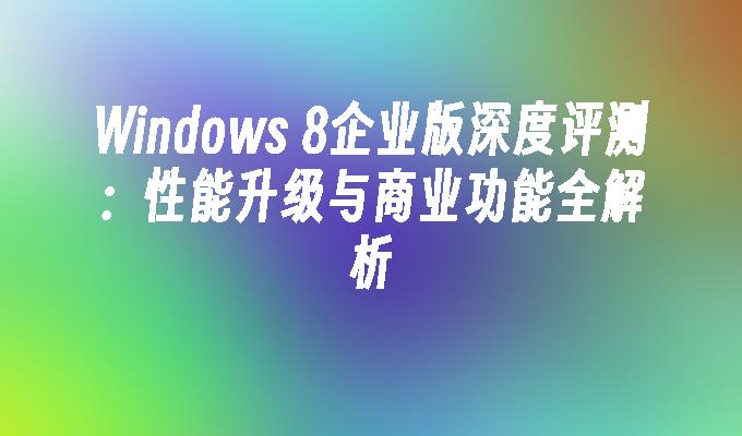 Windows 8企业版深度评测：性能升级与商业功能全解析