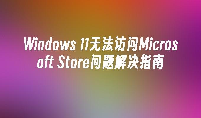 Windows 11无法访问Microsoft Store问题解决指南